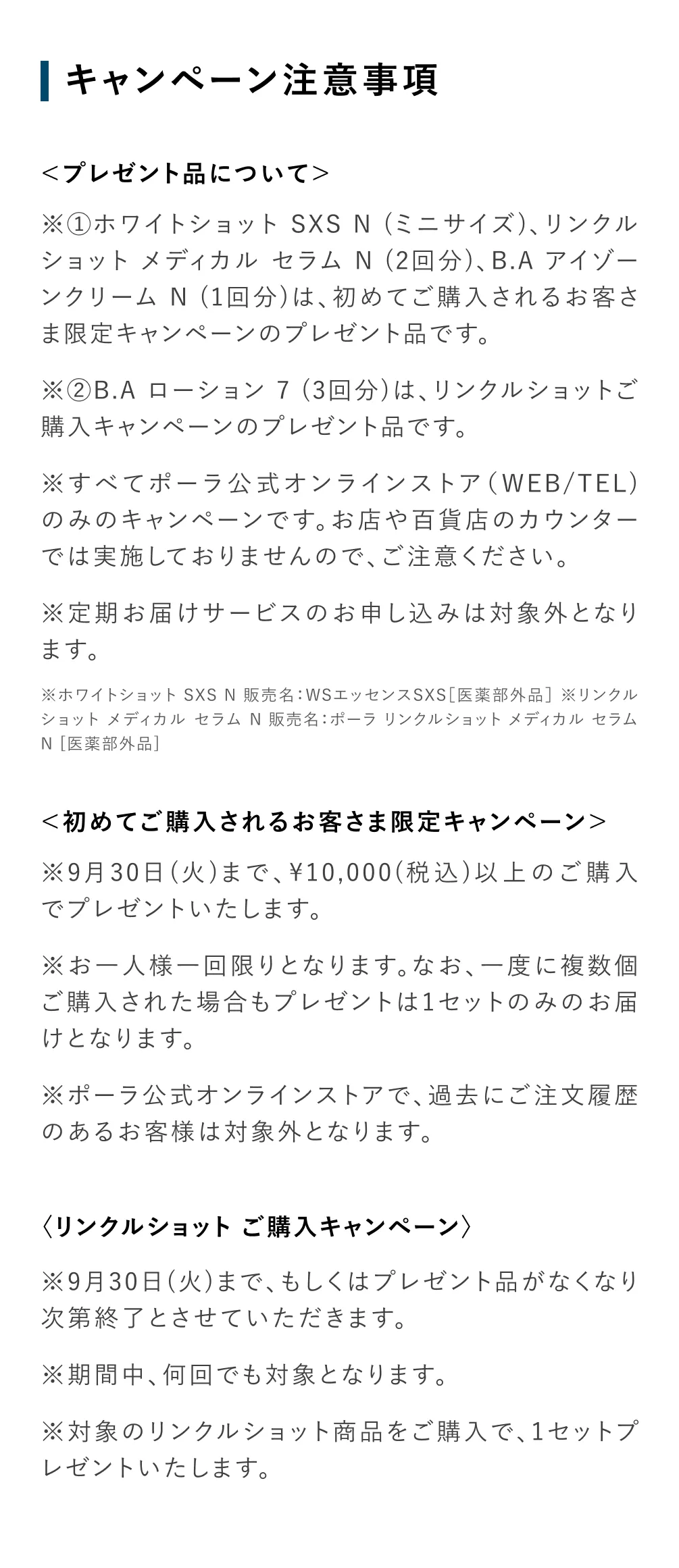 
           〈プレゼント品について〉
            ※①ホワイトショット SXS N（ミニサイズ）、リンクルショット メディカル セラム N（2回分）、B.A アイゾーンクリーム N（1回分）は、初めてご購入されるお客さま限定キャンペーンのプレゼント品です。
            ※②B.A ローション 7（3回分）は、リンクルショットご購入キャンペーンのプレゼント品です。
            ※すべてポーラ公式オンラインストア（WEB/TEL）のみのキャンペーンです。お店や百貨店のカウンターでは実施しておりませんので、ご注意ください。
            ※定期お届けサービスのお申し込みは対象外となります。
            ※ホワイトショット SXS N 販売名：WSエッセンスSXS［医薬部外品］
            ※リンクルショット メディカル セラム N 販売名：ポーラ リンクルショット メディカル セラム N［医薬部外品］
            〈初めてご購入されるお客さま限定キャンペーン〉
            ※9月30日（火）まで、10,000（税込）以上のご購入でプレゼントいたします。
            ※お一人様一回限りとなります。なお、一度に複数個ご購入された場合もプレゼント品は1セットのみのお届けとなります。
            ※ポーラ公式オンラインストアで、過去にご注文履歴のあるお客様は対象外となります。
            〈リンクルショット ご購入キャンペーン〉
            ※9月30日（火）まで、もしくはプレゼント品がなくなり次第終了とさせていただきます。
            ※期間中、何回でも対象となります。
            ※対象のリンクルショット商品をご購入で、1セットプレゼントいたします。