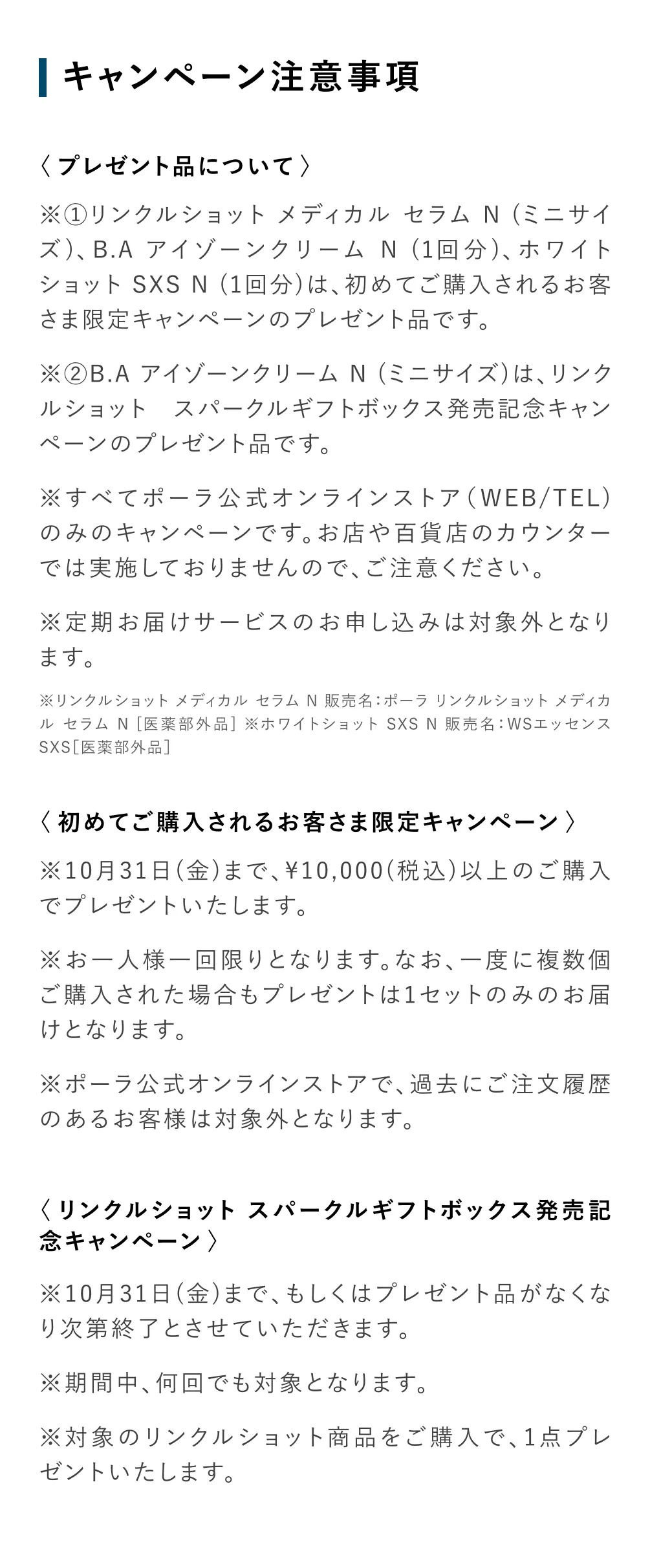 
           〈プレゼント品について〉
            ※①リンクルショット メディカル セラム N （ミニサイズ）、B.A アイゾーンクリームN（1回分）、ホワイトショットSXS N （1回分）は、初めてご購入されるお客さま限定キャンペーンのプレゼント品です。
            ※②B.A アイゾーンクリーム N（ミニサイズ）は、リンクルショット スパークルギフトボックス発売記念キャンペーンのプレゼント品です。
            ※すべてポーラ公式オンラインストア（WEB/TEL）
            のみのキャンペーンです。お店や百貨店のカウンターでは実施しておりませんので、ご注意ください。
            ※定期お届けサービスのお申し込みは対象外となります。
            ※リンクルショット メディカル セラム N 販売名：ポーラ リンクルショット メディカルセラムN［医薬部外品］※ホワイトショット SXS N 販売名：WSエッセンス
            SXS［医薬部外品］
            ＜初めてご購入されるお客さま限定キャンペーン＞
            ※10月31日（金）まで、¥10,000（税込）以上のご購入でプレゼントいたします。
            ※お一人様一回限りとなります。なお、一度に複数個ご購入された場合もプレゼントは1セットのみのお届けとなります。
            ※ポーラ公式オンラインストアで、過去にご注文履歴のあるお客様は対象外となります。
            ＜リンクルショット スパークルギフトボックス発売記念キャンペーン＞
            ※10月31日（金）まで、もしくはプレゼントがなくなり次第終了とさせていただきます。
            ※期間中、何回でも対象となります。
            ※対象のリンクルショット商品をご購入で、1点プレゼントいたします。
