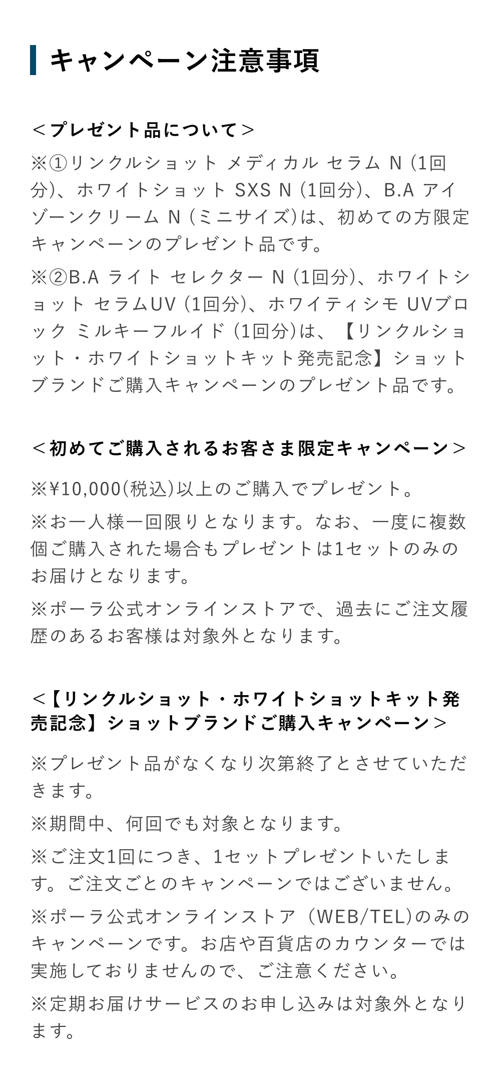 
            ＜プレゼント品について＞
            ※リンクルショット メディカル セラム N (ミニサイズ)、B.A アイゾーンクリーム N (1回分)、ホワイトショット SXS N (1回分)は、初めての方限定キャンペーンのプレゼント品です。
            ＜初めてご購入されるお客さま限定キャンペーン＞
            ※お一人様一回限りとなります。なお、一度に複数個ご購入された場合もプレゼントは1セットのみのお届けとなります。
            ※ポーラ公式オンラインストアで、過去にご注文履歴のあるお客様は対象外となります。
            