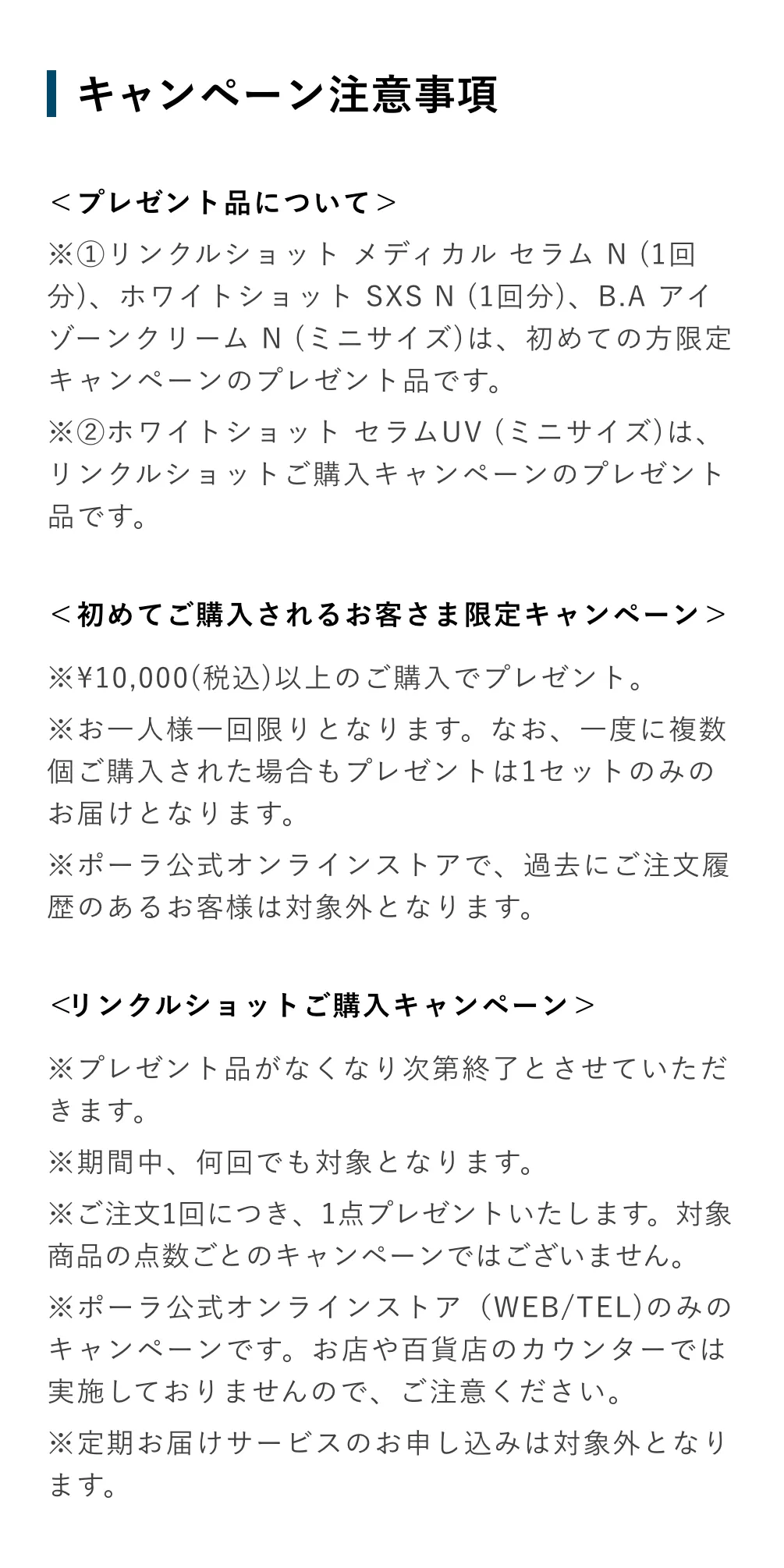 
          ＜プレゼント品について＞
          ※①リンクルショット メディカル セラム N （1回
          分）、ホワイトショット SXS N （1回分）、B.Aアイゾーンクリーム N（ミニサイズ）は、初めての方限定キャンペーンのプレゼント品です。
          ※②ホワイトショット セラムUV （ミニサイズ）は、リンクルショットご購入キャンペーンのプレゼント
          品です。
          ＜初めてご購入されるお客さま限定キャンペーン＞
          ※¥10,000（税込）以上のご購入でプレゼント。
          ※お一人様一回限りとなります。なお、一度に複数個ご購入された場合もプレゼントは1セットのみのお届けとなります。
          ※ポーラ公式オンラインストアで、過去にご注文履歴のあるお客様は対象外となります。
          ＜リンクルショットご購入キャンペーン＞
          ※プレゼント品がなくなり次第終了とさせていただきます。
          ※期間中、何回でも対象となります。
          ※ご注文1回につき、1点プレゼントいたします。対象商品の点数ごとのキャンペーンではございません。
          ※ポーラ公式オンラインストア（WEB/TEL）のみのキャンペーンです。お店や百貨店のカウンターでは実施しておりませんので、ご注意ください。
          ※定期お届けサービスのお申し込みは対象外となります。