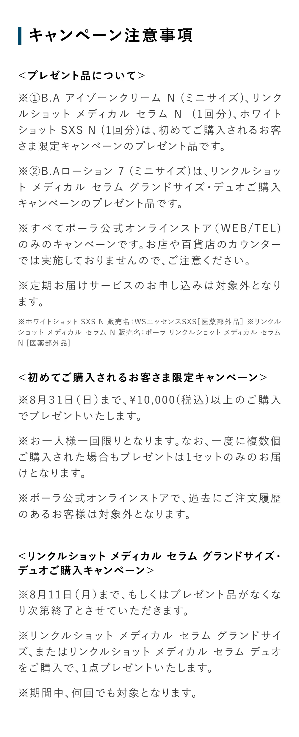 
          ＜プレゼント品について＞
          ※①B.A アイゾーンクリーム N (ミニサイズ)、リンクルショット メディカル セラム N  (1回分)、ホワイトショット SXS N (1回分)は、初めてご購入されるお客さま限定キャンペーンのプレゼント品です。
          ※②B.Aローション 7 (ミニサイズ)は、リンクルショット メディカル セラム グランドサイズ・デュオご購入キャンペーンのプレゼント品です。
          ※すべてポーラ公式オンラインストア（WEB/TEL)のみのキャンペーンです。お店や百貨店のカウンターでは実施しておりませんので、ご注意ください。
          ※定期お届けサービスのお申し込みは対象外となります。
          ※ホワイトショット SXS N 販売名：WSエッセンスSXS［医薬部外品］ ※リンクルショット メディカル セラム N 販売名：ポーラ リンクルショット メディカル セラム N [医薬部外品]
          ＜初めてご購入されるお客さま限定キャンペーン＞
          ※8月31日（日）まで、¥10,000(税込)以上のご購入でプレゼントいたします。
          ※お一人様一回限りとなります。なお、一度に複数個ご購入された場合もプレゼントは1セットのみのお届けとなります。
          ※ポーラ公式オンラインストアで、過去にご注文履歴のあるお客様は対象外となります。
          ＜リンクルショット メディカル セラム グランドサイズ・デュオご購入キャンペーン＞
          ※8月11日（月）まで、もしくはプレゼント品がなくなり次第終了とさせていただきます。
          ※リンクルショット メディカル セラム グランドサイズ、またはリンクルショット メディカル セラム デュオをご購入で、1点プレゼントいたします。
          ※期間中、何回でも対象となります。