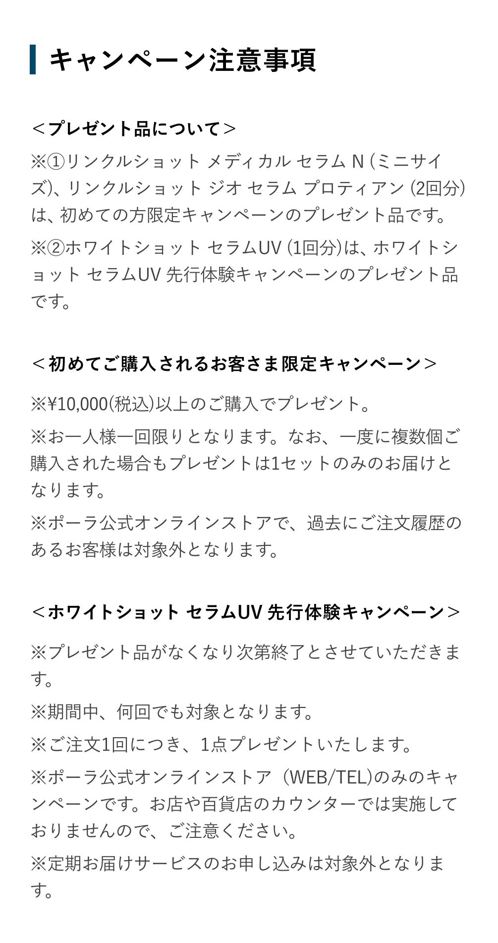 
            ＜プレゼント品について＞
            ※①リンクルショット メディカル セラム N (ミニサイズ)は、ポーラ公式オンラインストアで初めてご購入されるお客さま限定キャンペーンのプレゼント品です。
            ※②ホワイトショット セラムUV (1回分)は、ホワイトショット セラムUV 先行体験キャンペーンのプレゼント品です。
            ＜初めてご購入されるお客さま限定キャンペーン＞
            ※お一人様一回限りとなります。なお、一度に複数個ご購入された場合もプレゼントは1セットのみのお届けとなります。
            ※ポーラ公式オンラインストアで、過去にご注文履歴のあるお客様は対象外となります。
            ＜ホワイトショット セラムUV 先行体験キャンペーン＞
            ※ プレゼント品がなくなり次第終了とさせていただきます。
            ※ 期間中、何回でも対象となります。
            ※ ご注文1回につき、1セットプレゼントいたします。
            ※ ポーラ公式オンラインストア（WEB/TEL)のみのキャンペーンです。お店や百貨店のカウンターでは実施しておりませんので、ご注意ください。
            ※定期お届けサービスのお申し込みは対象外となります。
            