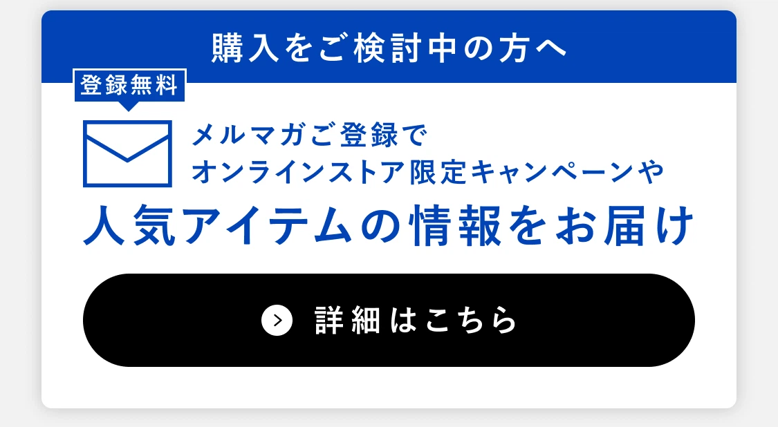 購入をご検討中の方へ 登録無料 メルマガご登録でオンラインストア限定キャンペーンや人気アイテムの情報をお届け 詳細はこちら