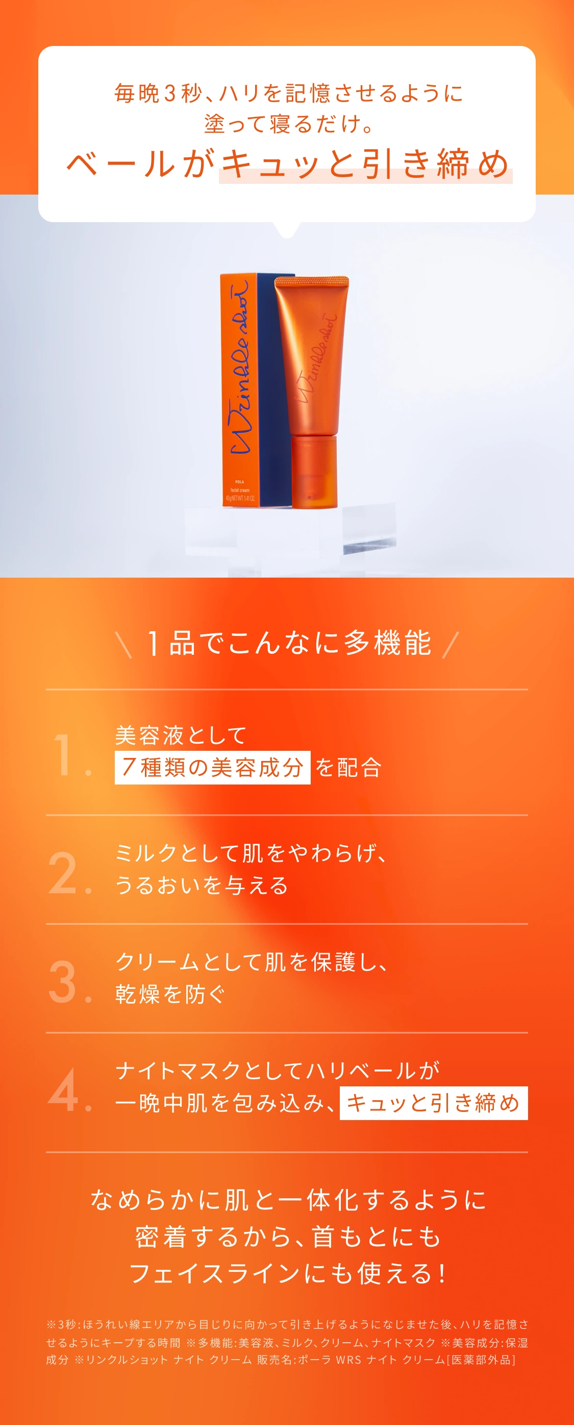 毎晩3秒、ハリを記憶させるように塗って寝るだけ。ベールがキュッと引き締め 1品でこんなに多機能 1.美容液として7種類の美容成分配合 2.ミルクとして肌をやわらげうるおいを与える 3.クリームとして肌を保護し乾燥を防ぐ 4.ナイトマスクとしてハリベールが一晩中肌を包み込みキュッと引き締め なめらかに肌と一体化するように密着するから首もとにもフェイスラインにも使える