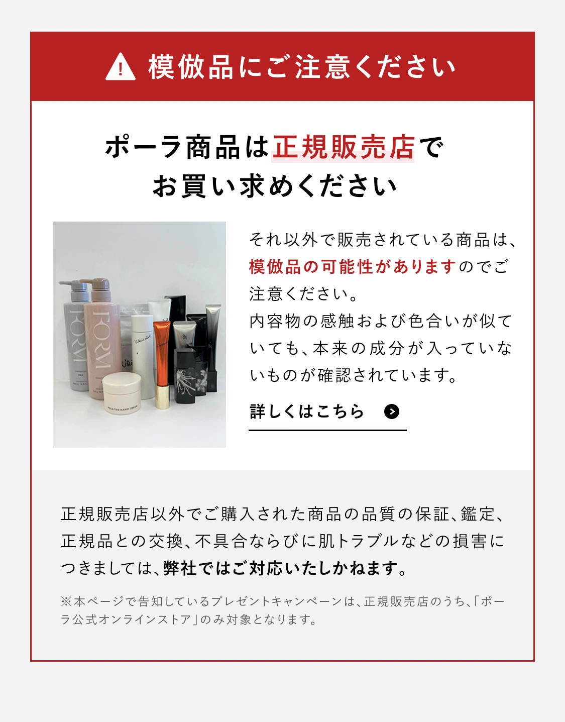 模倣品にご注意ください ポーラ商品は正規販売店でお買い求めください それ以外で販売されている商品は模倣品の可能性があります 正規販売店以外でご購入された商品の品質の保証・鑑定・交換・不具合ならびに肌トラブルなどの損害につきましては弊社ではご対応いたしかねます ※本ページで告知しているプレゼントキャンペーンは正規販売店のうちポーラ公式オンラインストアのみ対象となります