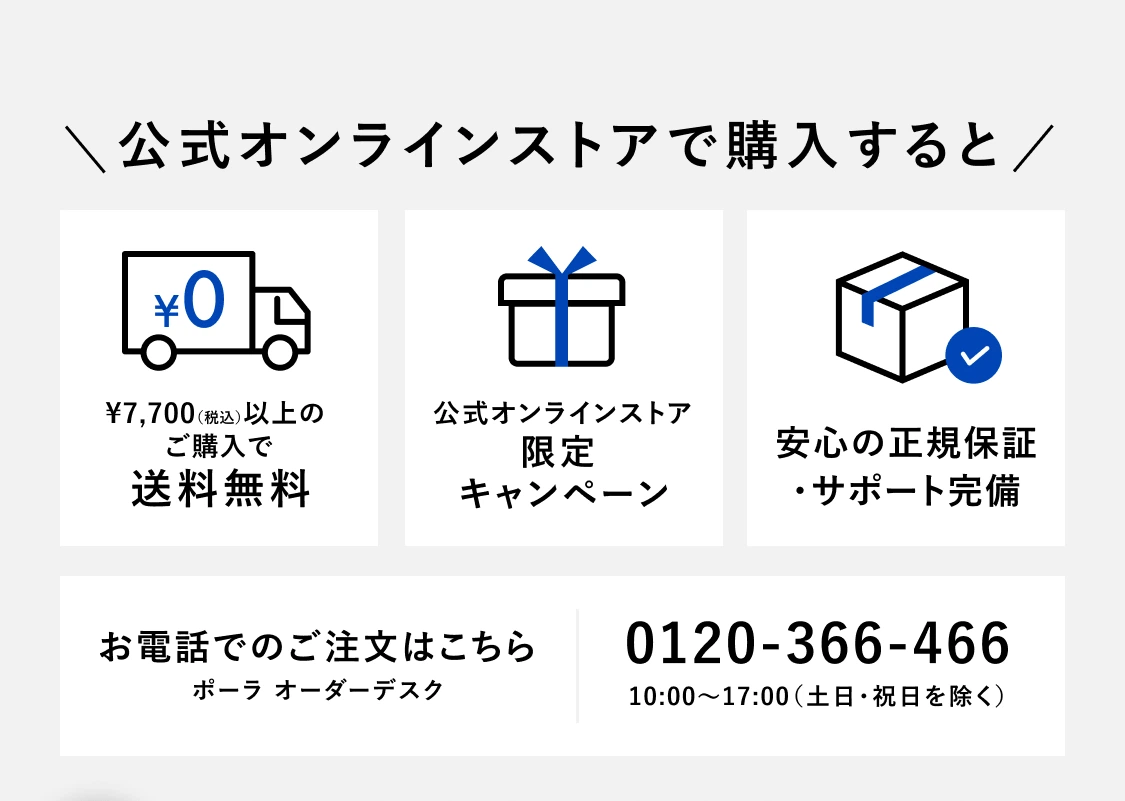 公式オンラインストアで購入すると ¥7,700（税込）以上のご購入で送料無料 公式オンラインストア限定キャンペーン 安心の正規保証・サポート完備 お電話でのご注文はこちら ポーラ オーダーデスク 0120-366-466 10:00〜17:00（土日・祝日を除く）