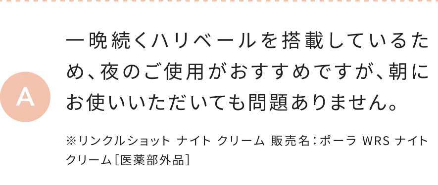 一晩続くハリベールを搭載しているため、夜のご使用がおすすめですが、朝にお使いいただいても問題ありません。 ※リンクルショット ナイト クリーム 販売名：ポーラ WRS ナイト クリーム［医薬部外品］