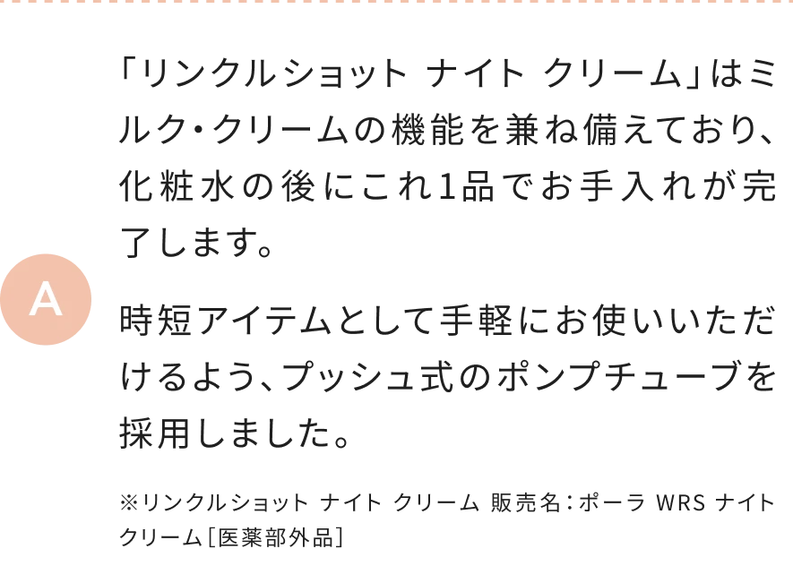 「リンクルショット ナイト クリーム」はミルク・クリームの機能を兼ね備えており、化粧水の後にこれ1品でお手入れが完了します。時短アイテムとして手軽にお使いいただけるよう、プッシュ式のポンプチューブを採用しました。 ※リンクルショット ナイト クリーム 販売名：ポーラ WRS ナイト クリーム［医薬部外品］