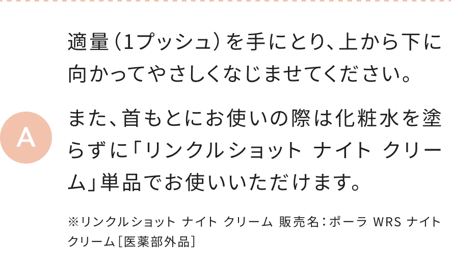 適量（1プッシュ）を手にとり、上から下に向かってやさしくなじませてください。また、首もとにお使いの際は化粧水を塗らずに「リンクルショット ナイト クリーム」単品でお使いいただけます。 ※リンクルショット ナイト クリーム 販売名：ポーラ WRS ナイト クリーム［医薬部外品］