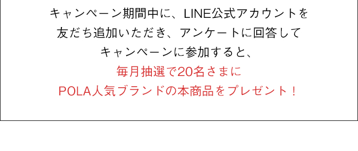 毎月抽選で20名さまにPOLA人気ブランドの本商品をプレゼント